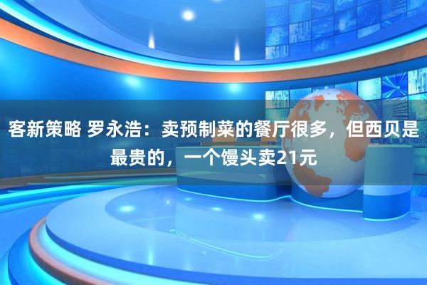 客新策略 罗永浩：卖预制菜的餐厅很多，但西贝是最贵的，一个馒头卖21元