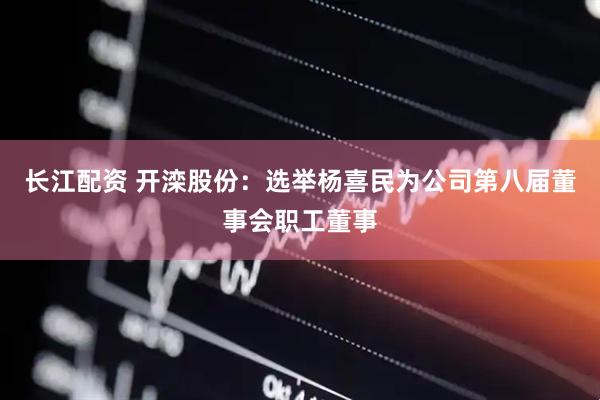 长江配资 开滦股份：选举杨喜民为公司第八届董事会职工董事