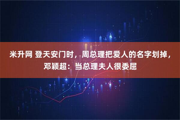 米升网 登天安门时，周总理把爱人的名字划掉，邓颖超：当总理夫人很委屈