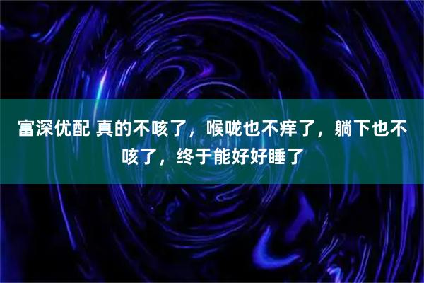 富深优配 真的不咳了，喉咙也不痒了，躺下也不咳了，终于能好好睡了