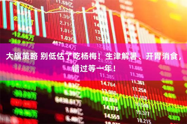大旗策略 别低估了吃杨梅！生津解暑、开胃消食，错过等一年！