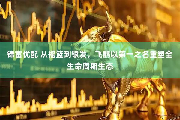 锦富优配 从摇篮到银发，飞鹤以第一之名重塑全生命周期生态