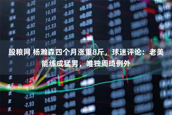 股粮网 杨瀚森四个月涨重8斤，球迷评论：老美能练成猛男，唯独周琦例外