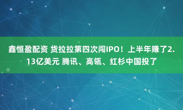 鑫恒盈配资 货拉拉第四次闯IPO！上半年赚了2.13亿美元 腾讯、高瓴、红杉中国投了