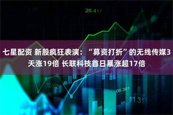 七星配资 新股疯狂表演：“募资打折”的无线传媒3天涨19倍 长联科技首日暴涨超17倍