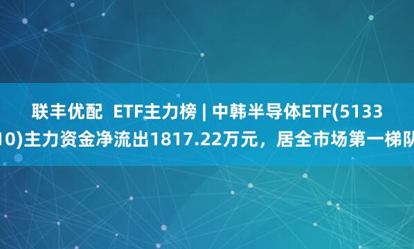 联丰优配  ETF主力榜 | 中韩半导体ETF(513310)主力资金净流出1817.22万元，居全市场第一梯队