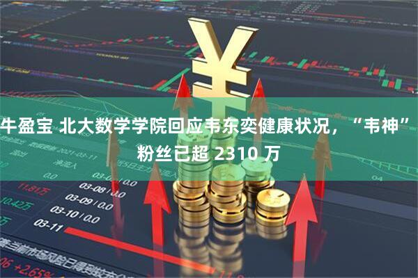 牛盈宝 北大数学学院回应韦东奕健康状况，“韦神” 粉丝已超 2310 万