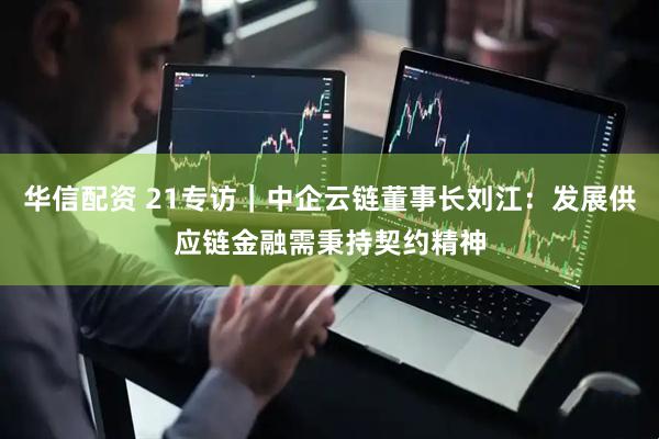 华信配资 21专访｜中企云链董事长刘江：发展供应链金融需秉持契约精神
