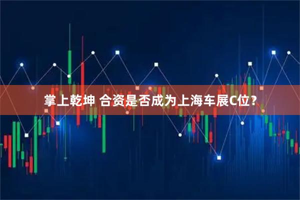 掌上乾坤 合资是否成为上海车展C位？