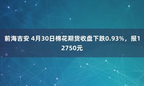 前海吉安 4月30日棉花期货收盘下跌0.93%，报12750元