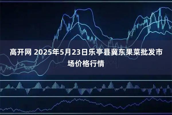 高开网 2025年5月23日乐亭县冀东果菜批发市场价格行情