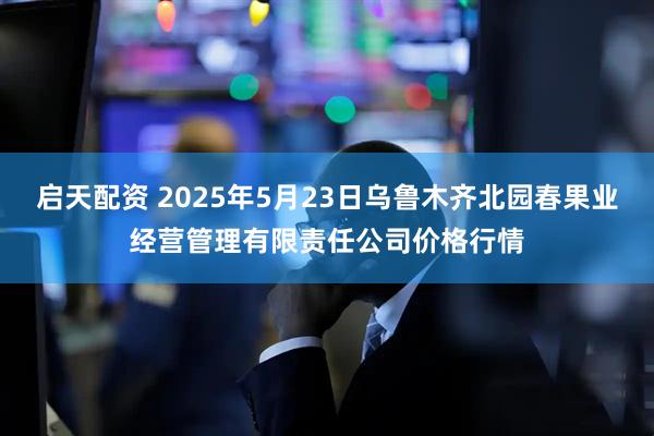启天配资 2025年5月23日乌鲁木齐北园春果业经营管理有限责任公司价格行情
