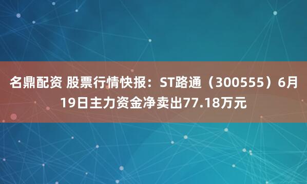 名鼎配资 股票行情快报：ST路通（300555）6月19日主力资金净卖出77.18万元