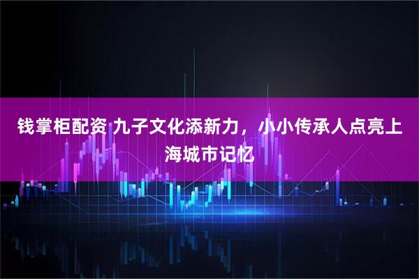钱掌柜配资 九子文化添新力，小小传承人点亮上海城市记忆