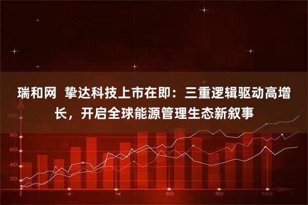 瑞和网  挚达科技上市在即：三重逻辑驱动高增长，开启全球能源管理生态新叙事
