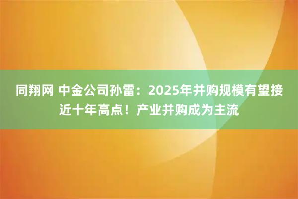 同翔网 中金公司孙雷：2025年并购规模有望接近十年高点！产业并购成为主流