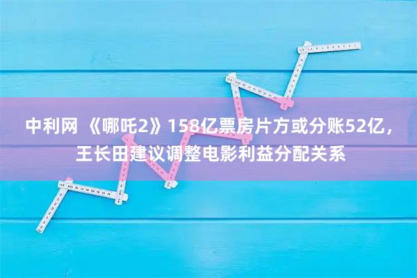 中利网 《哪吒2》158亿票房片方或分账52亿, 王长田建议调整电影利益分配关系