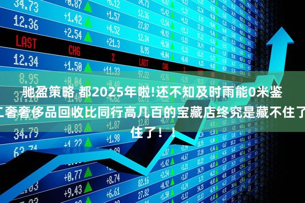 驰盈策略 都2025年啦!还不知及时雨能0米鉴定二奢奢侈品回收比同行高几百的宝藏店终究是藏不住了!!