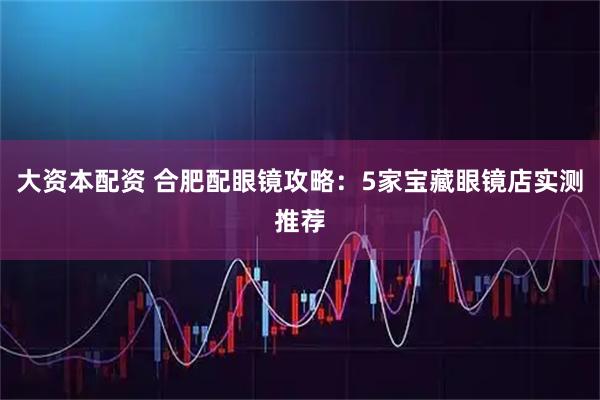 大资本配资 合肥配眼镜攻略:5家宝藏眼镜店实测推荐