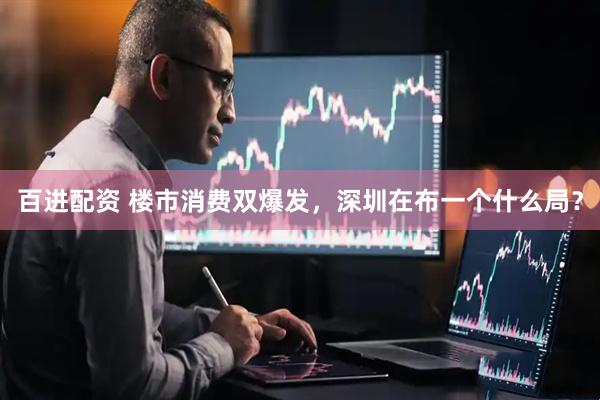 百进配资 楼市消费双爆发，深圳在布一个什么局？