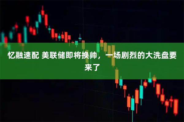 忆融速配 美联储即将换帅，一场剧烈的大洗盘要来了