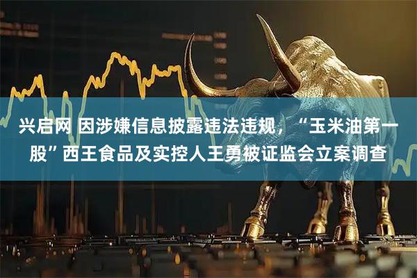 兴启网 因涉嫌信息披露违法违规,“玉米油第一股”西王食品及实控人王勇被证监会立案调查