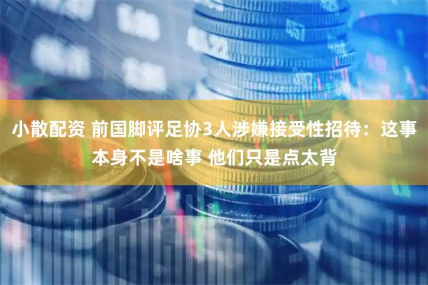 小散配资 前国脚评足协3人涉嫌接受性招待：这事本身不是啥事 他们只是点太背